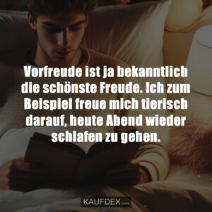 Vorfreude ist ja bekanntlich die schönste Freude. Ich zum Beispiel freue mich tierisch darauf, heute Abend wieder schlafen zu gehen.