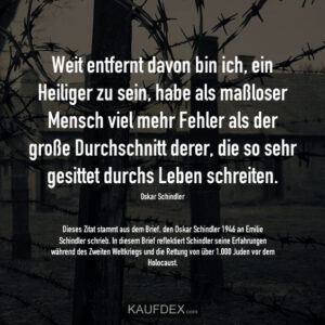Weit entfernt davon bin ich, ein Heiliger zu sein, habe als maßloser Mensch viel mehr Fehler als der große Durchschnitt derer, die so sehr gesittet durchs Leben schreiten. Oskar Schindler Dieses Zitat stammt aus dem Brief, den Oskar Schindler 1946 an Emilie Schindler schrieb. In diesem Brief reflektiert Schindler seine Erfahrungen während des Zweiten Weltkriegs und die Rettung von über 1.000 Juden vor dem Holocaust.