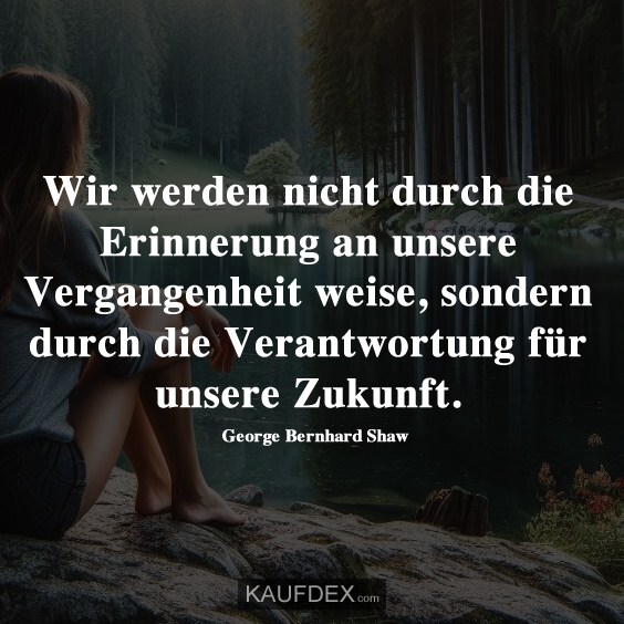Wir werden nicht durch die Erinnerung an unsere Vergangenheit weise, sondern durch die Verantwortung für unsere Zukunft.