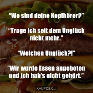 “Wo sind deine Kopfhörer?” “Trage ich seit dem Unglück nicht mehr.” “Welchen Unglück?!” “Wir wurde Essen angeboten und ich hab's nicht gehört.”