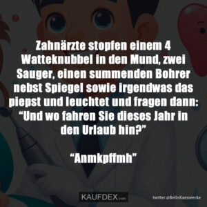 Zahnärzte stopfen einem 4 Watteknubbel in den Mund, zwei Sauger, einen summenden Bohrer nebst Spiegel sowie irgendwas das piepst und leuchtet und fragen dann: “Und wo fahren Sie dieses Jahr in den Urlaub hin?” “Anmkpffmh”