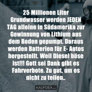 25 Millionen Liter Grundwasser werden JEDEN TAG alleine in Südamerika zur Gewinnung von Lithium aus dem Boden gepumpt. Daraus werden Batterien für E- Autos hergestellt. Weil Diesel böse ist!!! Gott sei Dank gibt es Fahrverbote. Zu gut, um es nicht zu teilen..
