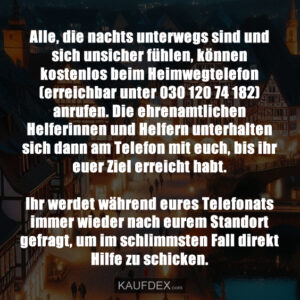Alle, die nachts unterwegs sind und sich unsicher fühlen, können kostenlos beim Heimwegtelefon (erreichbar unter 030 120 74 182) anrufen. Die ehrenamtlichen Helferinnen und Helfern unterhalten sich dann am Telefon mit euch, bis ihr euer Ziel erreicht habt. Ihr werdet während eures Telefonats immer wieder nach eurem Standort gefragt, um im schlimmsten Fall direkt Hilfe zu schicken.