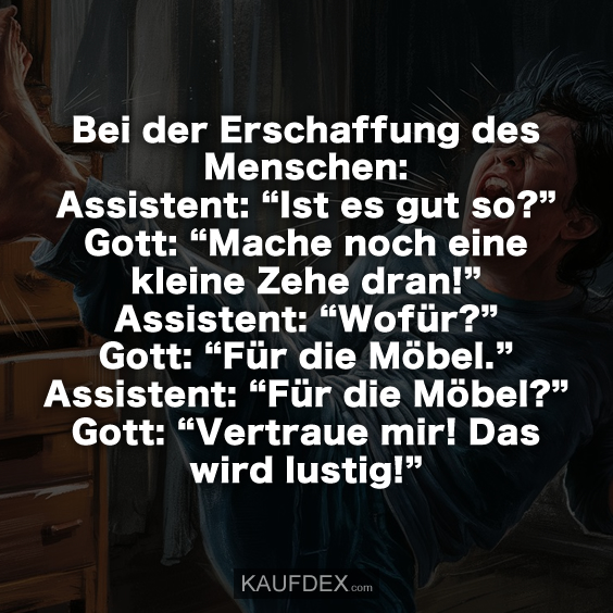 Bei der Erschaffung des Menschen: Assistent: “Ist es gut so?” Gott: “Mache noch eine kleine Zehe dran!” Assistent: “Wofür?” Gott: “Für die Möbel.” Assistent: “Für die Möbel?” Gott: “Vertraue mir! Das wird lustig!”