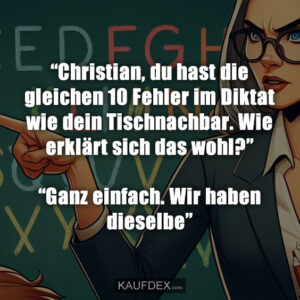 “Christian, du hast die gleichen 10 Fehler im Diktat wie dein Tischnachbar. Wie erklärt sich das wohl?” “Ganz einfach. Wir haben dieselbe”