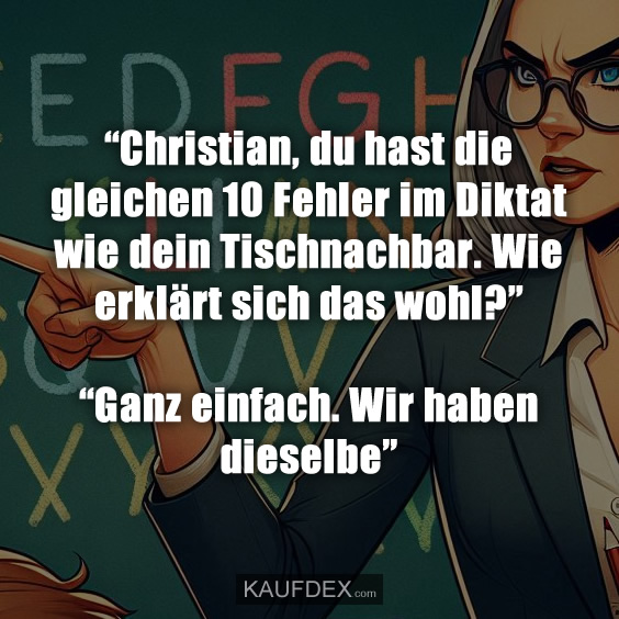 “Christian, du hast die gleichen 10 Fehler im Diktat wie dein Tischnachbar. Wie erklärt sich das wohl?” “Ganz einfach. Wir haben dieselbe”
