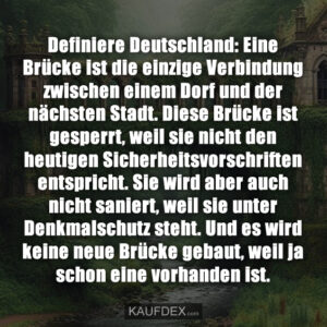 Definiere Deutschland: Eine Brücke ist die einzige Verbindung zwischen einem Dorf und der nächsten Stadt. Diese Brücke ist gesperrt, weil sie nicht den heutigen Sicherheitsvorschriften entspricht. Sie wird aber auch nicht saniert, weil sie unter Denkmalschutz steht. Und es wird keine neue Brücke gebaut, weil ja schon eine vorhanden ist.