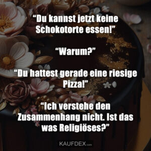 “Du kannst jetzt keine Schokotorte essen!” “Warum?” “Du hattest gerade eine riesige Pizza!” “Ich verstehe den Zusammenhang nicht. Ist das was Religiöses?”