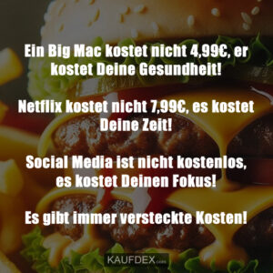 Ein Big Mac kostet nicht 4,99€, er kostet Deine Gesundheit! Netflix kostet nicht 7,99€, es kostet Deine Zeit! Social Media ist nicht kostenlos, es kostet Deinen Fokus! Es gibt immer versteckte Kosten!