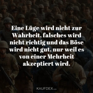 Eine Lüge wird nicht zur Wahrheit, falsches wird nicht richtig und das Böse wird nicht gut, nur weil es von einer Mehrheit akzeptiert wird.