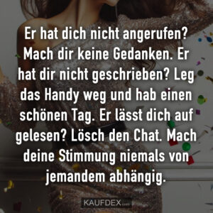 Er hat dich nicht angerufen? Mach dir keine Gedanken. Er hat dir nicht geschrieben? Leg das Handy weg und hab einen schönen Tag. Er lässt dich auf gelesen? Lösch den Chat. Mach deine Stimmung niemals von jemandem abhängig.
