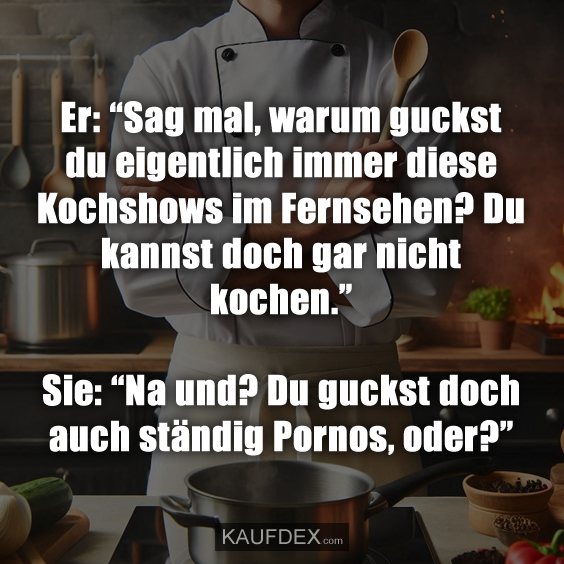 Er: “Sag mal, warum guckst du eigentlich immer diese Kochshows im Fernsehen? Du kannst doch gar nicht kochen.” Sie: “Na und? Du guckst doch auch ständig Pornos, oder?”