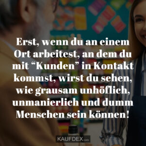 Erst, wenn du an einem Ort arbeitest, an dem du mit “Kunden” in Kontakt kommst, wirst du sehen, wie grausam unhöflich, unmanierlich und dumm Menschen sein können!