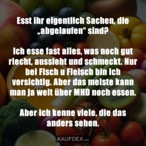 Esst ihr eigentlich Sachen, die „abgelaufen“ sind? Ich esse fast alles, was noch gut riecht, aussieht und schmeckt. Nur bei Fisch u Fleisch bin ich vorsichtig. Aber das meiste kann man ja weit über MHD noch essen. Aber ich kenne viele, die das anders sehen.
