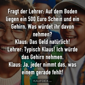 Fragt der Lehrer: Auf dem Boden liegen ein 500 Euro Schein und ein Gehirn. Was würdet ihr davon nehmen? Klaus: Das Geld natürlich! Lehrer: Typisch Klaus! Ich würde das Gehirn nehmen. Klaus: Ja, jeder nimmt das, was einem gerade fehlt!