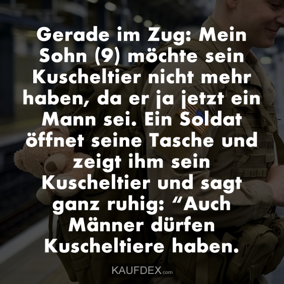 Gerade im Zug: Mein Sohn (9) möchte sein Kuscheltier nicht mehr haben, da er ja jetzt ein Mann sei. Ein Soldat öffnet seine Tasche und zeigt ihm sein Kuscheltier und sagt ganz ruhig: “Auch Männer dürfen Kuscheltiere haben.