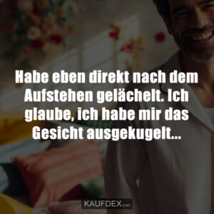 Habe eben direkt nach dem Aufstehen gelächelt. Ich glaube, ich habe mir das Gesicht ausgekugelt...
