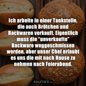 Ich arbeite in einer Tankstelle, die auch Brötchen und Backwaren verkauft. Eigentlich muss die “unverkaufte” Backware weggeschmissen werden, aber unser Chef erlaubt es uns die mit nach Hause zu nehmen nach Feierabend.