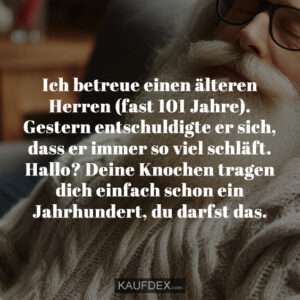Ich betreue einen älteren Herren (fast 101 Jahre). Gestern entschuldigte er sich, dass er immer so viel schläft. Hallo? Deine Knochen tragen dich einfach schon ein Jahrhundert, du darfst das.