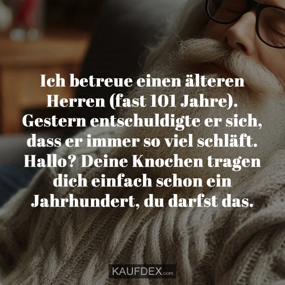 Ich betreue einen älteren Herren (fast 101 Jahre). Gestern entschuldigte er sich, dass er immer so viel schläft. Hallo? Deine Knochen tragen dich einfach schon ein Jahrhundert, du darfst das.