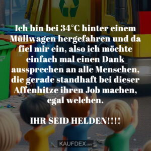 Ich bin bei 34°C hinter einem Müllwagen hergefahren und da fiel mir ein, also ich möchte einfach mal einen Dank aussprechen an alle Menschen, die gerade standhaft bei dieser Affenhitze ihren Job machen, egal welchen. IHR SEID HELDEN!!!!