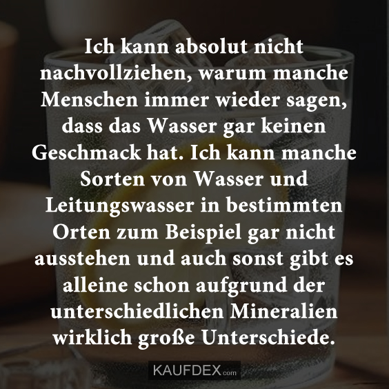 Ich kann absolut nicht nachvollziehen, warum manche Menschen immer wieder sagen, dass das Wasser gar keinen Geschmack hat. Ich kann manche Sorten von Wasser und Leitungswasser in bestimmten Orten zum Beispiel gar nicht ausstehen und auch sonst gibt es alleine schon aufgrund der unterschiedlichen Mineralien wirklich große Unterschiede.