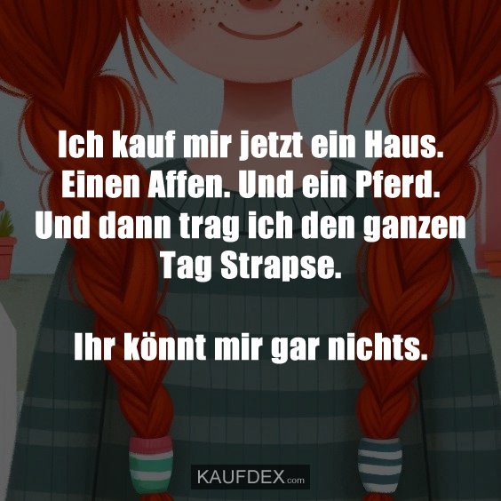 Ich kauf mir jetzt ein Haus. Einen Affen. Und ein Pferd. Und dann trag ich den ganzen Tag Strapse. Ihr könnt mir gar nichts.