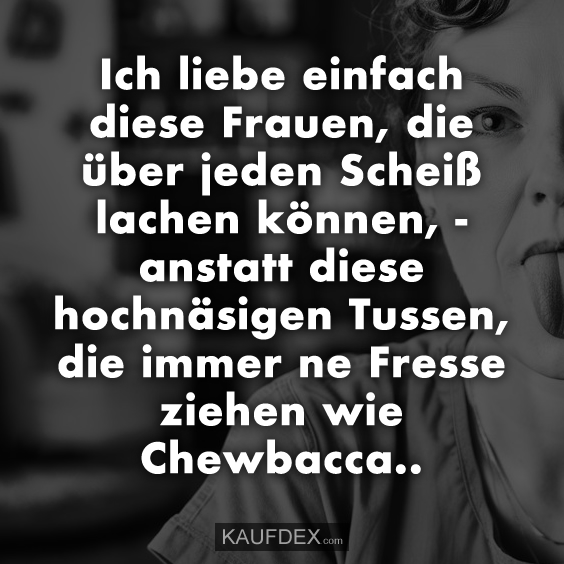 Ich liebe einfach diese Frauen, die über jeden Scheiß lachen können, - anstatt diese hochnäsigen Tussen, die immer ne Fresse ziehen wie Chewbacca..