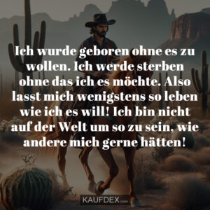 Ich wurde geboren ohne es zu wollen. Ich werde sterben ohne das ich es möchte. Also lasst mich wenigstens so leben wie ich es will! Ich bin nicht auf der Welt um so zu sein, wie andere mich gerne hätten!