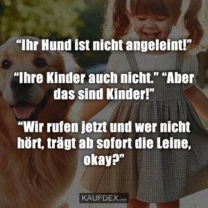 “Ihr Hund ist nicht angeleint!” “Ihre Kinder auch nicht.” “Aber das sind Kinder!” “Wir rufen jetzt und wer nicht hört, trägt ab sofort die Leine, okay?”
