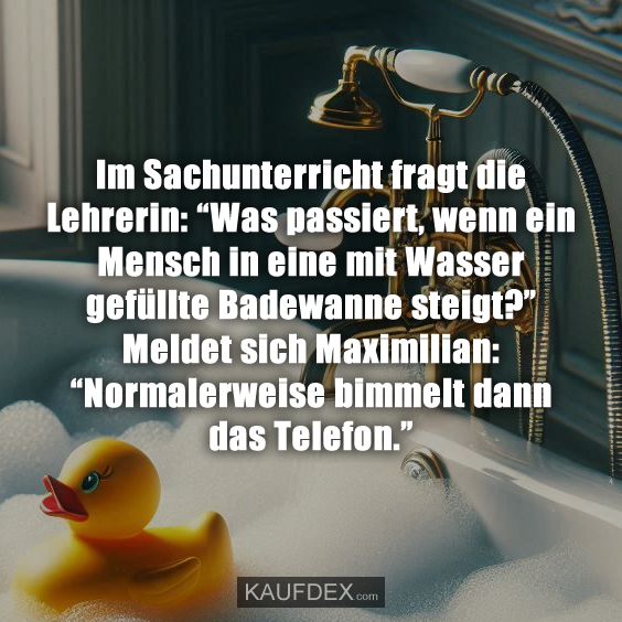 Im Sachunterricht fragt die Lehrerin: “Was passiert, wenn ein Mensch in eine mit Wasser gefüllte Badewanne steigt?” Meldet sich Maximilian:“Normalerweise bimmelt dann das Telefon.”