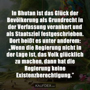 In Bhutan ist das Glück der Bevölkerung als Grundrecht in der Verfassung verankert und als Staatsziel festgeschrieben. Dort heißt es unter anderem: „Wenn die Regierung nicht in der Lage ist, das Volk glücklich zu machen, dann hat die Regierung keine Existenzberechtigung.”
