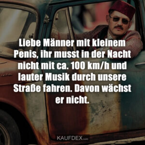 Liebe Männer mit kleinem Penis, ihr musst in der Nacht nicht mit ca. 100 km/h und lauter Musik durch unsere Straße fahren. Davon wächst er nicht.