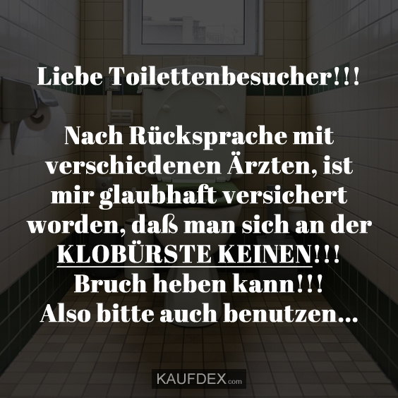 Liebe Toilettenbesucher!!! Nach Rücksprache mit verschiedenen Ärzten, ist mir glaubhaft versichert worden, daß man sich an der KLOBÜRSTE KEINEN!!! Bruch heben kann!!! Also bitte auch benutzen...