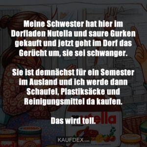 Meine Schwester hat hier im Dorfladen Nutella und saure Gurken gekauft und jetzt geht im Dorf das Gerücht um, sie sei schwanger. Sie ist demnächst für ein Semester im Ausland und ich werde dann Schaufel, Plastiksäcke und Reinigungsmittel da kaufen. Das wird toll.