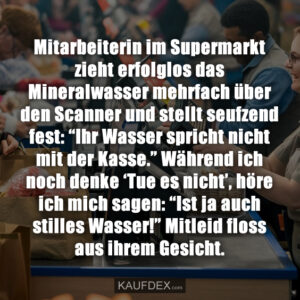 Mitarbeiterin im Supermarkt zieht erfolglos das Mineralwasser mehrfach über den Scanner und stellt seufzend fest: “Ihr Wasser spricht nicht mit der Kasse.” Während ich noch denke ‘Tue es nicht’, höre ich mich sagen: “Ist ja auch stilles Wasser!” Mitleid floss aus ihrem Gesicht.