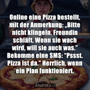 Online eine Pizza bestellt, mit der Anmerkung: „Bitte nicht klingeln. Freundin schläft. Wenn sie wach wird, will sie auch was.” Bekomme eine SMS: “Pssst. Pizza ist da.” Herrlich, wenn ein Plan funktioniert.