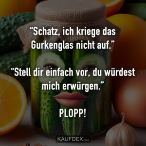 “Schatz, ich kriege das Gurkenglas nicht auf.” “Stell dir einfach vor, du würdest mich erwürgen.” PLOPP!
