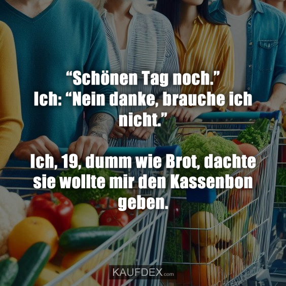“Schönen Tag noch.” Ich: “Nein danke, brauche ich nicht.” Ich, 19, dumm wie Brot, dachte sie wollte mir den Kassenbon geben.