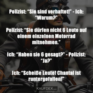 Polizist: “Sie sind verhaftet!” - Ich: “Warum?” Polizist: “Sie dürfen nicht 6 Leute auf einem einzelnen Motorrad mitnehmen.” Ich: “Haben sie 6 gesagt?” - Polizist: “Ja?” Ich: “Scheiße Leute! Chantal ist runtergefallen!”