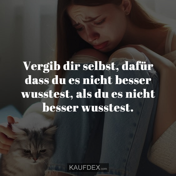 Vergib dir selbst, dafür dass du es nicht besser wusstest, als du es nicht besser wusstest.