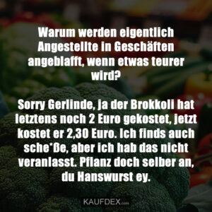 Warum werden eigentlich Angestellte in Geschäften angeblafft, wenn etwas teurer wird? Sorry Gerlinde, ja der Brokkoli hat letztens noch 2 Euro gekostet, jetzt kostet er 2,30 Euro. Ich finds auch sche*ße, aber ich hab das nicht veranlasst. Pflanz doch selber an, du Hanswurst ey.