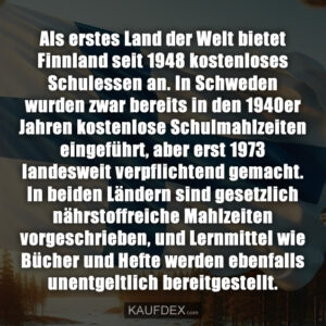 Als erstes Land der Welt bietet Finnland seit 1948 kostenloses Schulessen an. In Schweden wurden zwar bereits in den 1940er Jahren kostenlose Schulmahlzeiten eingeführt, aber erst 1973 landesweit verpflichtend gemacht. In beiden Ländern sind gesetzlich nährstoffreiche Mahlzeiten vorgeschrieben, und Lernmittel wie Bücher und Hefte werden ebenfalls unentgeltlich bereitgestellt.