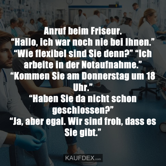 Anruf beim Friseur. “Hallo, ich war noch nie bei Ihnen.” “Wie flexibel sind Sie denn?” “Ich arbeite in der Notaufnahme.” “Kommen Sie am Donnerstag um 18 Uhr.” “Haben Sie da nicht schon geschlossen?” “Ja, aber egal. Wir sind froh, dass es Sie gibt.”