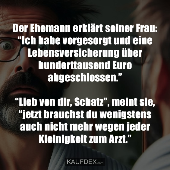 Der Ehemann erklärt seiner Frau: “Ich habe vorgesorgt und eine Lebensversicherung über hunderttausend Euro abgeschlossen.” “Lieb von dir, Schatz”, meint sie, “jetzt brauchst du wenigstens auch nicht mehr wegen jeder Kleinigkeit zum Arzt.”