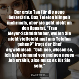 Der erste Tag für die neue Sekretärin. Das Telefon klingelt mehrmals, aber sie geht nicht an den Apparat. “Frau Meyer-Schmidthuber, wollen Sie nicht vielleicht mal ans Telefon gehen?” fragt der Chef argwöhnisch. “Och nee, wissen’se, ich hab niemand von meinen neuen Job erzählt, also muss es für Sie sein.”