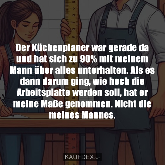 Der Küchenplaner war gerade da und hat sich zu 90% mit meinem Mann über alles unterhalten. Als es dann darum ging, wie hoch die Arbeitsplatte werden soll, hat er meine Maße genommen. Nicht die meines Mannes.