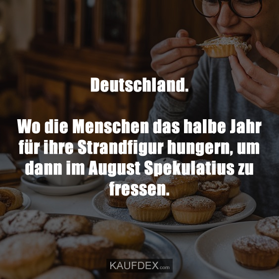 Deutschland. Wo die Menschen das halbe Jahr für ihre Strandfigur hungern, um dann im August Spekulatius zu fressen.
