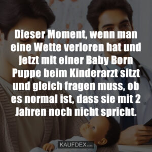 Dieser Moment, wenn man eine Wette verloren hat und jetzt mit einer Baby Born Puppe beim Kinderarzt sitzt und gleich fragen muss, ob es normal ist, dass sie mit 2 Jahren noch nicht spricht.