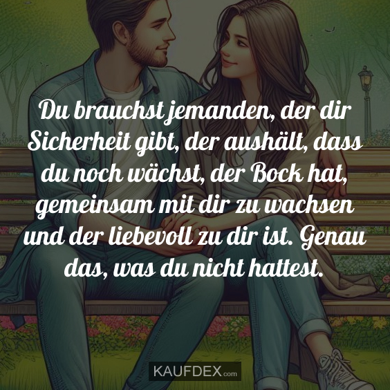 Du brauchst jemanden, der dir Sicherheit gibt, der aushält, dass du noch wächst, der Bock hat, gemeinsam mit dir zu wachsen und der liebevoll zu dir ist. Genau das, was du nicht hattest.